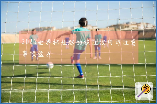 2026世界杯让球的投注技巧与注意事项盘点