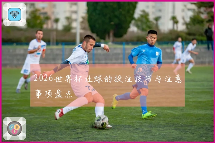 2026世界杯让球的投注技巧与注意事项盘点